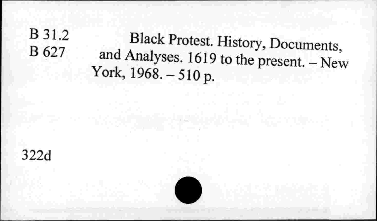 ﻿B 31.2
B 627
Black Protest. History, Documents, and Analyses. 1619 to the present. - New York, 1968.-510 p.
322d